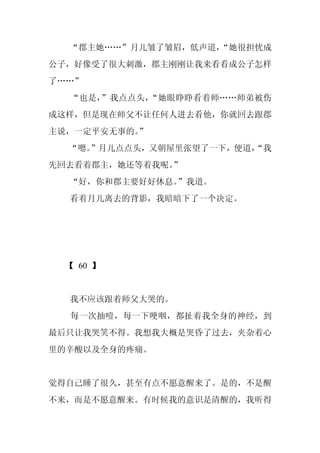 “郡主她……”月儿皱了皱眉，低声道，
                   “她很担忧成
公子，好像受了很大刺激，郡主刚刚让我来看看成公子怎样
了……”
  “也是，”我点点头，“她眼睁睁看着师……师弟被伤
成这样，但是现在师父不让任何人进去看他，你就回去跟郡
主说，一定平安无事的。
          ”
  “嗯。”月儿点点头，又朝屋里张望了一下，便道，
                        “我
先回去看着郡主，她还等着我呢。”
  “好，你和郡主要好好休息。”我道。
  看着月儿离去的背影，我暗暗下了一个决定。




  【 60 】


  我不应该跟着师父大哭的。
  每一次抽噎，每一下哽咽，都扯着我全身的神经，到
最后只让我哭笑不得。我想我大概是哭昏了过去，夹杂着心
里的辛酸以及全身的疼痛。


觉得自己睡了很久，甚至有点不愿意醒来了。是的，不是醒
不来，而是不愿意醒来。有时候我的意识是清醒的，我听得
 