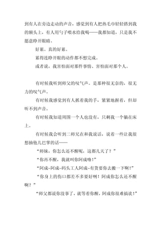 到有人在旁边走动的声音，感觉到有人把热毛巾轻轻搭到我
的额头上，有人用勺子喂水给我喝——我都知道，只是我不
愿意睁开眼睛。
     好累。真的好累。
     累得连睁开眼的动作都不想完成。
     或者说，我害怕面对那件事情、害怕面对那个人。


     有时候我听到师父的叹气声。是那种很无奈的，很无
力的叹气声。
     有时候我感觉到有人抓着我的手，紧紧地握着，但却
听不到声音。
     有时候我知道周围一个人也没有，只剩我一个躺在床
上。
     有时候我会听到二师兄在和我说话，说着一些让我很
想抽他几巴掌的话——
     “师妹，你怎么还不醒呢，这都几天了？”
     “你再不醒，我就叫你阿成咯！
                  ”
     “阿成~阿成~码头工人阿成~有货要你去搬一下啊！”
     “你身上的伤口都差不多要好咧！阿成你怎么还不醒
啊？”
     “师父都说你没事了，就等着你醒，阿成你很难搞诶！”
 