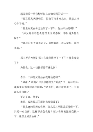 或者说着一些我想听却又害怕听到的话——
     “郡主这几天怪怪的，饭也不肯多吃几口，她是太担
心你了吧。
    ”
     “郡主昨天在你旁边坐了一下午，你知不知道啊？”
     “师父好像不怎么想郡主来见你啊，不知道为什么
呢？”
     “郡主过几天就要走了，你醒醒送一送人家啊，真没
礼貌。”


     郡主不肯吃饭？郡主在我旁边坐了一下午？郡主要走
了？
     为什么，这一切我都没有感觉到？


     今天，二师兄又开始在我耳边唠叨了。
     “阿成，
        ”该厮已经直接称我为“阿成”了，有种的话，
我醒来后你继续这样叫啊，“两天后，郡主就要走了。王爷
派人来接她。”
     要走了么，终于？
     难道，我连最后的道别也要错过了？
     “郡主真的很担心你啊，这几天甚至连饭都没碰一下，
只喝一点点粥，这样下去怎么行？至少你醒来跟她交代一
下，让郡主好安心嘛。”
 