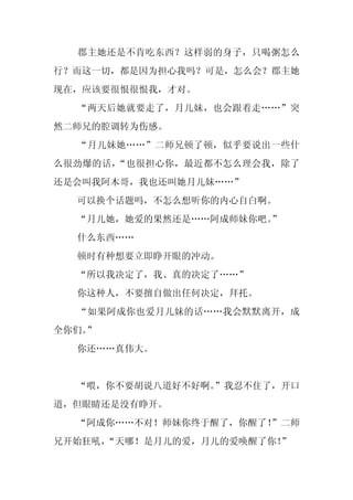 郡主她还是不肯吃东西？这样弱的身子，只喝粥怎么
行？而这一切，都是因为担心我吗？可是，怎么会？郡主她
现在，应该要很恨很恨我，才对。
  “两天后她就要走了，月儿妹，也会跟着走……”突
然二师兄的腔调转为伤感。
  “月儿妹她……”二师兄顿了顿，似乎要说出一些什
么很劲爆的话，“也很担心你，最近都不怎么理会我，除了
还是会叫我阿木哥，我也还叫她月儿妹……”
  可以换个话题吗，不怎么想听你的内心自白啊。
  “月儿她，她爱的果然还是……阿成师妹你吧。
                      ”
  什么东西……
  顿时有种想要立即睁开眼的冲动。
  “所以我决定了，我、真的决定了……”
  你这种人，不要擅自做出任何决定，拜托。
  “如果阿成你也爱月儿妹的话……我会默默离开，成
全你们。
   ”
  你还……真伟大。


  “喂，你不要胡说八道好不好啊。
                ”我忍不住了，开口
道，但眼睛还是没有睁开。
  “阿成你……不对！师妹你终于醒了，你醒了！
                      ”二师
兄开始狂吼，“天哪！是月儿的爱，月儿的爱唤醒了你！”
 