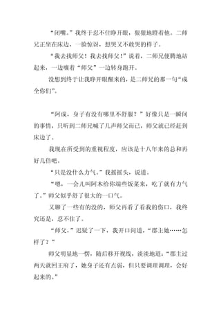“闭嘴。
     ”我终于忍不住睁开眼，狠狠地瞪着他。二师
兄正坐在床边，一脸惊讶，想哭又不敢哭的样子。
  “我去找师父！我去找师父！”说着，二师兄便腾地站
起来，一边嚷着“师父”一边转身跑开。
  没想到终于让我睁开眼醒来的，是二师兄的那一句“成
全你们”
   。


  “阿成，身子有没有哪里不舒服？”好像只是一瞬间
的事情，只听到二师兄喊了几声师父而已，师父就已经赶到
床边了。
  我现在所受到的重视程度，应该是十八年来的总和再
好几倍吧。
  “只是没什么力气。
          ”我摇摇头，说道。
  “嗯，一会儿叫阿木给你端些饭菜来，吃了就有力气
了。
 ”师父似乎舒了很大的一口气。
  又聊了一些有的没的，师父再看了看我的伤口，我终
究还是，忍不住了。
  “师父，”迟疑了一下，我开口问道，“郡主她……怎
样了？”
  师父明显地一愣，随后移开视线，淡淡地道：
                     “郡主过
两天就回王府了，她身子还有点弱，但只要调理调理，会好
起来的。
   ”
 