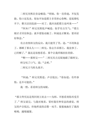 二师兄突然在旁边嚷道：
            “师妹，你一直昏迷，不仅发
烧、伤口还发炎，你知不知道郡主非常担心你啊，连饭都吃
不下，整天以泪洗面……对了，我应该把郡主也叫来……”
  “阿木！”师父突然低声喊道，似乎有点生气，“郡主
刚才才回房休息，就不要惊动她了，阿成也才醒来，要再好
好休息。
   ”
  有点奇怪师父的反应，我只能笑了笑，道：
                    “不用休息
了，都睡了那么久……二师兄，你去告诉郡主，我没事了，
已经醒了。
    ”我还是很想看看，那个让我牵肠挂肚的脸。
  “啊……那师父……”二师兄有点迟疑地瞄了瞄师父。
  师父叹了口气，道：
          “去吧。”
  二师兄立马转头离开。


  “阿成，”师父突然道，声音低沉，“你知道，有些事
情，是不可能的。”
  我一愣，看着师父的双眼。


“郡主终究还是得回到王府去……为师，不想看到你再受苦
了。”师父说完，与我对视着，霎时我有种窒息的感觉。师
父的声音低沉，但他所说的话像一双手，狠狠地扼住了我的
喉咙，越缩越紧。
 