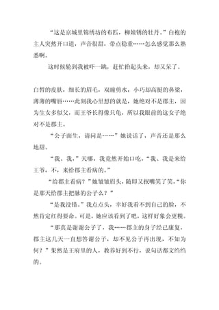 “这是京城里锦绣坊的布匹，柳娘锈的牡丹。”白袍的
主人突然开口道，声音很甜，带点稳重……怎么感觉那么熟
悉啊。
     这时候轮到我被吓一跳，赶忙抬起头来，却又呆了。


白皙的皮肤，细长的眉毛，双瞳剪水，小巧却高挺的鼻梁，
薄薄的嘴唇……此刻我心里想的就是，她绝对不是郡主，因
为生女多似父，而王爷长得像只龟，所以我眼前的这女子绝
对不是郡主。
     “公子面生，请问是……”她说话了，声音还是那么
地甜。
     “我、我，”天哪，我竟然开始口吃，“我、我是来给
王爷，不，来给郡主看病的。”
     “给郡主看病？”她皱皱眉头，随即又抿嘴笑了笑，
                           “你
是那天给郡主把脉的公子么？”
     “是我没错。
          ”我点点头，幸好我看不到自己的脸，不
然肯定红得要命。可是，她应该看到了吧，这样好象会更糗。
     “那真是谢谢公子了，我……郡主的身子经已康复，
郡主这几天一直想答谢公子，却不见公子再出现，不知为
何？”果然是王府里的人，教养好到不行，说句话都文绉绉
的。
 
