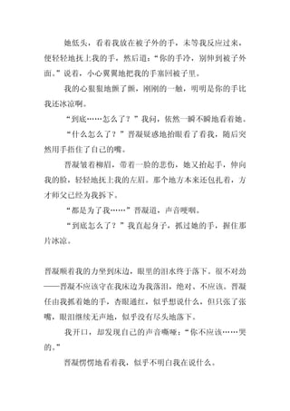 她低头，看着我放在被子外的手，未等我反应过来，
便轻轻地抚上我的手，然后道：“你的手冷，别伸到被子外
面。
 ”说着，小心翼翼地把我的手塞回被子里。
     我的心狠狠地颤了颤，刚刚的一触，明明是你的手比
我还冰凉啊。
  “到底……怎么了？”我问，依然一瞬不瞬地看着她。
     “什么怎么了？”晋凝疑惑地抬眼看了看我，随后突
然用手捂住了自己的嘴。
     晋凝皱着柳眉，带着一脸的悲伤，她又抬起手，伸向
我的脸，轻轻地抚上我的左眉。那个地方本来还包扎着，方
才师父已经为我拆下。
     “都是为了我……”晋凝道，声音哽咽。
     “到底怎么了？”我直起身子，抓过她的手，握住那
片冰凉。


晋凝顺着我的力坐到床边，眼里的泪水终于落下。很不对劲
——晋凝不应该守在我床边为我落泪，绝对、不应该。晋凝
任由我抓着她的手，杏眼通红，似乎想说什么，但只张了张
嘴，眼泪继续无声地，似乎没有尽头地落下。
     我开口，却发现自己的声音嘶哑：“你不应该……哭
的。
 ”
     晋凝愣愣地看着我，似乎不明白我在说什么。
 