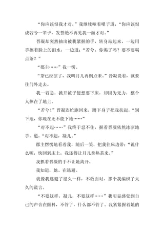 “你应该恨我才对，”我继续哑着嗓子道，“你应该恨
成若兮一辈子，发誓绝不再见我一面才对。
                  ”
  晋凝却突然抽出被我紧握的手，转身站起来，一边用
手擦着脸上的泪水，一边道：“若兮，你渴了吗？要不要喝
点茶？”
  “郡主……”我一愣。
  “茶已经凉了，我叫月儿再倒点来。
                 ”晋凝说着，就要
往门外走去。
  我一着急，掀开被子便想要下床，却因为无力，整个
人摔在了地上。
  “若兮！”晋凝连忙跑回来，蹲下身子把我扶起，“别
下地，你现在还不能下地……”
  “对不起……”我终于忍不住，握着晋凝依然冰凉地
手，道，
   “对不起，凝儿。
          ”
  郡主愣愣地看着我，随后一笑，把我往床边带：
                      “说什
么呢，快回到床上，我还得让月儿拿热茶来。”
  我抓着晋凝的手不让她离开。
  我知道，她、在逃避。
  就像我逃避了很久一样，不敢面对，那个我编织了太
久的谎言。
  “不要这样，凝儿，不要这样……”我明显感觉到自
己的声音在颤抖，不管了，什么都不管了。我紧紧握着她的
 