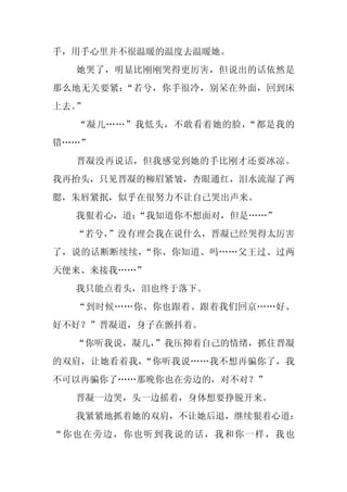 手，用手心里并不很温暖的温度去温暖她。
  她哭了，明显比刚刚哭得更厉害，但说出的话依然是
那么地无关要紧：“若兮，你手很冷，别呆在外面，回到床
上去。”
  “凝儿……”我低头，不敢看着她的脸，“都是我的
错……”
  晋凝没再说话，但我感觉到她的手比刚才还要冰凉。
我再抬头，只见晋凝的柳眉紧皱，杏眼通红，泪水流湿了两
腮，朱唇紧抿，似乎在很努力不让自己哭出声来。
  我狠着心，道：
        “我知道你不想面对，但是……”
  “若兮，”没有理会我在说什么，晋凝已经哭得太厉害
了，说的话断断续续，“你、你知道、吗……父王过、过两
天便来、来接我……”
  我只能点着头，泪也终于落下。
  “到时候……你、你也跟着、跟着我们回京……好、
好不好？”晋凝道，身子在颤抖着。
  “你听我说，凝儿，
          ”我压抑着自己的情绪，抓住晋凝
的双肩，让她看着我，“你听我说……我不想再骗你了，我
不可以再骗你了……那晚你也在旁边的，对不对？”
  晋凝一边哭，头一边摇着，身体想要挣脱开来。
  我紧紧地抓着她的双肩，不让她后退，继续狠着心道：
“你也在旁边，你也听到我说的话，我和你一样，我也
 