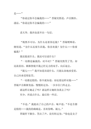 是……”
  “你说过你不会骗我的……”晋凝突然道，声音颤抖、
凄凉，“你说过你不会骗我的……”


  老天爷，我再也说不出一句话。


  “既然不可以，为什么还要靠近我？”晋凝哽咽着，
继续道，“为什么还要告诉我，你喜欢我？为什么……你要
骗我？”
  我还能说什么、我还可以说什么？
  “一切都是骗我的，对不对？”晋凝突然笑了笑，却
还流着泪，渐渐挣脱开我已经无力的双手，向后退去。
  “凝儿……”我不知道该说什么，只能认命地承受着，
自己应承受得惩罚。
  “一切都是假的，你早就知道，却还要这样对我……”
晋凝声音渐渐变弱，慢慢转过身，一步步往门外走去。
  就这样让她走了吗？就这样让她转身离去了吗？
  至少，再说点什么，最后的一些话。


  “不是，”我提高了自己的声音，哑声道，“不是全都
是假的……我的的确确是，喜欢你啊，凝儿。”
  晋凝停下脚步，笑出了声，没有转过身：
                   “你也是女子
 