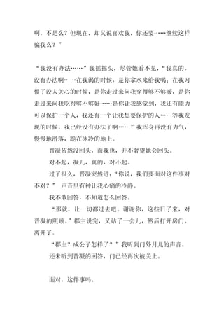 啊，不是么？但现在，却又说喜欢我，你还要……继续这样
骗我么？”


“我没有办法……”我摇摇头，尽管她看不见，“我真的，
没有办法啊……在我渴的时候，是你拿水来给我喝；在我习
惯了没人关心的时候，是你走过来问我穿得够不够暖，是你
走过来问我吃得够不够好……是你让我感觉到，我还有能力
可以保护一个人，我还有一个让我想要保护的人……等我发
现的时候，我已经没有办法了啊……”我浑身再没有力气，
慢慢地滑落，跪在冰冷的地上。
  晋凝依然没回头，而我也，并不奢望她会回头。
  对不起，凝儿，真的，对不起。
  过了很久，晋凝突然道：
            “你说，我们要面对这件事对
不对？” 声音里有种让我心痛的冷静。
  我不敢回答，不知道怎么回答。
  “那就，让一切都过去吧。谢谢你，这些日子来，对
晋凝的照顾。”郡主说完，又站了一会儿，然后打开房门，
离开了。
  “郡主？成公子怎样了？”我听到门外月儿的声音。
  还未听到晋凝的回答，门已经再次被关上。


  面对，这件事吗。
 