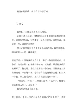 我现在能做的，就只有这件事了吧。




 【 61 】


  我拜托了二师兄去摘点桂花回来。
  在郡主离开之前，很想把自己亲手做的桂花糕送给郡
主。就像师父所说，有些事情，是不可能的。既然如此，我
就做一些，可能的事情吧。
  郡主在这里度过了人生中最恐怖的生辰，我想补偿她，
哪怕只是小小的一碟桂花糕。


照镜子时，才发现我的左眉骨上，多了一条淡淡的疤痕。长
条形，切过左眉，但未落到眼睛处。远处看，只觉得我的眉
毛断开了，待走近，才会发觉那是一条伤疤。当然我身上多
出的疤痕，不止这一条，它们分布在我的身体各处。但当我
一穿衣，外人能看到的，就只有左眉上的那一条了。
  “别害怕，师妹，”二师兄安慰我，“这样子，你比以
前更有男人味了，是好事。
           ”
  我当然是鸟都不想鸟他。


对于我自己来说，倒是不怎么介意自己的脸上多了一条伤
 