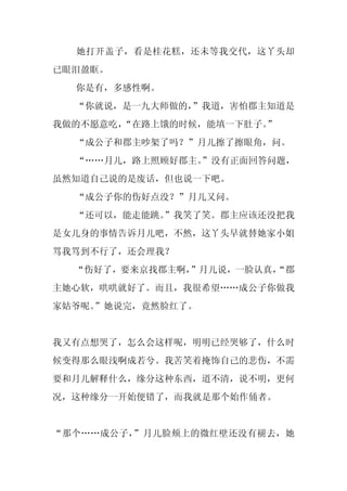 她打开盖子，看是桂花糕，还未等我交代，这丫头却
已眼泪盈眶。
  你是有，多感性啊。
  “你就说，是一九大师做的，”我道，害怕郡主知道是
我做的不愿意吃，“在路上饿的时候，能填一下肚子。
                       ”
  “成公子和郡主吵架了吗？”月儿擦了擦眼角，问。
  “……月儿，路上照顾好郡主。
               ”没有正面回答问题，
虽然知道自己说的是废话，但也说一下吧。
  “成公子你的伤好点没？”月儿又问。
  “还可以，能走能跳。
           ”我笑了笑。郡主应该还没把我
是女儿身的事情告诉月儿吧，不然，这丫头早就替她家小姐
骂我骂到不行了，还会理我？
  “伤好了，要来京找郡主啊，”月儿说，一脸认真，
                        “郡
主她心软，哄哄就好了。而且，我很希望……成公子你做我
家姑爷呢。
    ”她说完，竟然脸红了。


我又有点想哭了，怎么会这样呢，明明已经哭够了，什么时
候变得那么眼浅啊成若兮。我苦笑着掩饰自己的悲伤，不需
要和月儿解释什么，缘分这种东西，道不清，说不明，更何
况，这种缘分一开始便错了，而我就是那个始作俑者。


“那个……成公子，”月儿脸颊上的微红壁还没有褪去，她
 