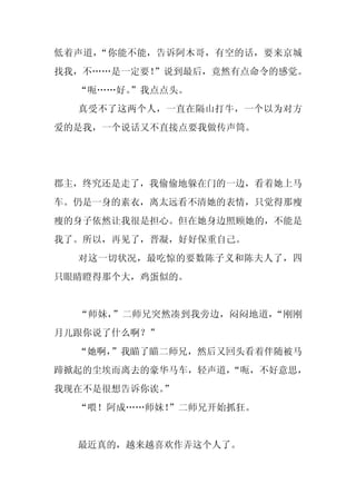 低着声道，“你能不能，告诉阿木哥，有空的话，要来京城
找我，不……是一定要！
          ”说到最后，竟然有点命令的感觉。
  “呃……好。
       ”我点点头。
  真受不了这两个人，一直在隔山打牛，一个以为对方
爱的是我，一个说话又不直接点要我做传声筒。




郡主，终究还是走了，我偷偷地躲在门的一边，看着她上马
车。仍是一身的素衣，离太远看不清她的表情，只觉得那瘦
瘦的身子依然让我很是担心。但在她身边照顾她的，不能是
我了。所以，再见了，晋凝，好好保重自己。
  对这一切状况，最吃惊的要数陈子义和陈夫人了，四
只眼睛瞪得那个大，鸡蛋似的。


  “师妹，”二师兄突然凑到我旁边，闷闷地道，“刚刚
月儿跟你说了什么啊？”
  “她啊，”我瞄了瞄二师兄，然后又回头看着伴随被马
蹄掀起的尘埃而离去的豪华马车，轻声道，
                  “呃，不好意思，
我现在不是很想告诉你诶。
           ”
  “喂！阿成……师妹！
           ”二师兄开始抓狂。


  最近真的，越来越喜欢作弄这个人了。
 