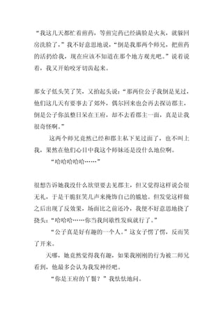 “我这几天都忙着煎药，等煎完药已经满脸是火灰，就躲回
房洗脸了，
    ”我不好意思地说，
            “倒是我那两个师兄，把煎药
的活扔给我，现在应该不知道在那个地方观光吧。”说着说
着，我又开始咬牙切齿起来。


那女子低头笑了笑，又抬起头说：
              “那两位公子我倒是见过，
他们这几天有要事去了郊外，偶尔回来也会再去探访郡主，
倒是公子你虽整日呆在王府，却不去看郡主一面，真是让我
很奇怪啊。
    ”
  这两个师兄竟然已经和郡主私下见过面了，也不叫上
我，果然在他们心目中我这个师妹还是没什么地位啊。
  “哈哈哈哈哈……”


很想告诉她我没什么欲望要去见郡主，但又觉得这样说会很
无礼，于是干脆狂笑几声来掩饰自己的尴尬。但发觉这样做
之后出现了反效果，场面比之前还冷，我便不好意思地挠了
挠头：“哈哈哈……你当我间歇性发疯就行了。”
  “公子真是好有趣的一个人。”这女子愣了愣，反而笑
了开来。
  天哪，她竟然觉得我有趣，如果我刚刚的行为被二师兄
看到，他最多会认为我发神经吧。
  “你是王府的丫鬟？”我怯怯地问。
 