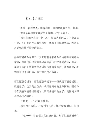 【 62 】月儿篇


     看到一对有情人不能成眷属，真的是很难受的一件事。
     尤其是看到郡主和成公子吵嘴，我更是难受。
     郡主和我坐在同一辆马车，梁大夫和阿云公子坐在另
一辆，在只有两个人的空间里，我忍不住想说些话，尤其是
对于现在这样奇怪的郡主。


好不容易成公子醒了，天天想着念着成公子的郡主立刻跑去
探望，我也已经很识趣地呆在外面不打扰他们两位，但是，
我除了从门外听到些许从房里传来的争吵声，还有就是，看
到郡主出了房门后，那一脸的冷若冰霜。


郡主愿意吃饭了，郡主愿意喝汤了——但就是不愿意说话。
被逼急了，也只是点点头，或只是简单的几声回应。看着与
马车美丽装潢形成鲜明对比的郡主瘦弱的身子，是任何人都
会忍不住心痛的。
     “郡主……”我轻声喊道。
     郡主没有反应，待我叫多几声，她才慢慢抬眼，看向
我。
     “呃……”看到郡主真正望向我，却不知道该说些什
 
