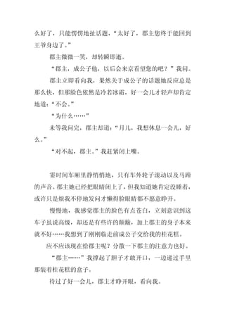 么好了，只能愣愣地扯话题，“太好了，郡主您终于能回到
王爷身边了。”
     郡主微微一笑，却转瞬即逝。
  “郡主，成公子他，以后会来京看望您的吧？”我问。
     郡主立即看向我，果然关于成公子的话题她反应总是
那么快，但那脸色依然是冷若冰霜，好一会儿才轻声却肯定
地道：“不会。
      ”
     “为什么……”
     未等我问完，郡主却道：
               “月儿，我想休息一会儿，好
么。
 ”
     “对不起，郡主。”我赶紧闭上嘴。


     霎时间车厢里静悄悄地，只有车外轮子滚动以及马蹄
的声音。郡主她已经把眼睛闭上了，但我知道她肯定没睡着，
或许只是烦我不停地发问才懒得脸眼睛都不愿意睁开。
     慢慢地，我感觉郡主的脸色有点苍白，立刻意识到这
车子虽说高级，却还是有些许的颠簸，加上郡主的身子本来
就不好……我想到了刚刚临走前成公子交给我的桂花糕。
  应不应该现在给郡主呢？分散一下郡主的注意力也好。
     “郡主……”我撑起了胆子才敢开口，一边递过手里
那装着桂花糕的盒子。
     待过了好一会儿，郡主才睁开眼，看向我。
 