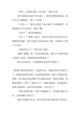 “郡主，这是桂花糕，吃点吧。
               ”我开口道。
  郡主低眼看向我手中的盒子，脸色有略微的惊讶，随
后才开口慢慢道：“我……不饿。
              ”
  “可是……”我差点想说“这是成公子为你做的”
                       ，但
想到成公子有交代过，便住了嘴。
  “怎么？”郡主疑惑地问。
  “这……”我狠了狠心，如果告诉郡主这是成公子为
她做的桂花糕，说不定郡主会原谅成公子呢，不管成公子犯
了什么错。
  “到底怎么了？”郡主皱了皱眉。
  我抿了抿嘴，道：
         “这是在临走前，成公子让我带给郡
主您路上吃的，是他特地为您做的呢。”
  郡主没有说话，只愣愣地看着我手中的盒子。


“救郡主您回来的那天，是您的生辰，我把这事告诉成公子
了，说您最爱吃桂花糕。但这附近没得买，成公子说他会做。
我想，那天他是特意到林子里去摘桂花呢，您还记得吧，那
棵桂花树……郡主，您怎么了？”我说着说着，却发现郡主
竟然开始落泪，这是高兴的事呀，怎么哭了？
  “郡主您别吓我！”我声音都颤抖了，本来想让郡主开
心，怎料到郡主却哭了。
  我忙坐到郡主身边，拿出手绢为郡主擦去脸上的泪水，
 