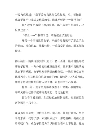 一边内疚地道：“您不爱吃我就把它收起来，哎，都怪我，
成公子还不让我说是他做的呢，瞧我不听话……都怪我！
                        ”
  却在我要把那盒子收起来时，郡主却把手伸出来，轻
轻拿过盒子。
  “郡主……”我愣了愣，唯有把盒子递过去。
  这是一个很精致的盒子，不细看还发现不了那盒子上
的花纹。纯白色底，雕着牡丹，一朵朵交错盛放，雕工细致
精湛。


郡主的泪一滴滴地落到那牡丹上，待一会儿，她才慢慢地把
那盒子打开，一阵扑鼻的桂花香散开来，让本来不是很饿的
我也不禁垂涎。盒子里塞着满满的桂花糕，一块块整整齐齐
地排列着，桂花糕的白色就如盒子的白般纯洁，让人看得出，
成公子把这些桂花糕放入盒子时，是怎样的小心翼翼。
  仔细一看，盒子的角落还放着个小锦囊，我刚想问，
却只见郡主已伸手把那锦囊拿起，急切地打开。
  郡主看了看里面，尔后轻轻地倾斜锦囊，把里面的东
西倒到另一只手上。


我以为里面会装一封信什么的，但不是。那是好几粒，黑乎
乎的东西，我想了想，立刻反应过来，那是酸梅。我在心里
暗暗叹口气，成公子怕是为了以防郡主在车上不舒服，特地
 