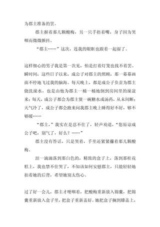 为郡主准备的罢。
     郡主握着那几颗酸梅，另一只手捂着嘴，身子因为哭
咽而微微颤抖。
     “郡主……”这次，连我的眼眶也跟着一起湿了。


这样细心的男子我是第一次见，怕是打着灯笼也找不着罢。
瞬时间，这些日子以来，成公子对郡主的照顾，那一幕幕画
面不停地飞过我的脑海。每天晚上，都是成公子负责为郡主
烧洗澡水，也是由他为郡主一桶一桶地倒到房间里的澡盆
来；每天，成公子都会为郡主煲一碗糖水或汤药，从未间断；
天气冷了，成公子都会跑来问我郡主晚上睡得好不好，够不
够暖……
     “郡主，”我实在是忍不住了，轻声劝道，“您原谅成
公子吧，别气了，好么？……”
     郡主没有答话，只是哭着，手里还紧紧攥着那几颗酸
梅。
     泪一滴滴落到那白色的，精致的盒子上，落到那桂花
糕上，我也禁不住哭了，不知该如何安慰郡主，只能轻轻地
拍着她的后背，希望她别太伤心。


过了好一会儿，郡主才哽咽着，把酸梅重新放入锦囊，把锦
囊重新放入盒子里，把盒子重新盖好。她把盒子搁到膝盖上，
 