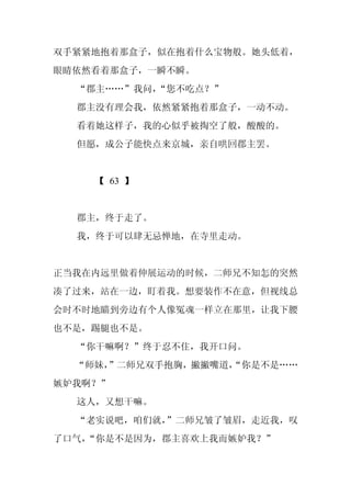 双手紧紧地抱着那盒子，似在抱着什么宝物般。她头低着，
眼睛依然看着那盒子，一瞬不瞬。
  “郡主……”我问，
          “您不吃点？”
  郡主没有理会我，依然紧紧抱着那盒子，一动不动。
  看着她这样子，我的心似乎被掏空了般，酸酸的。
  但愿，成公子能快点来京城，亲自哄回郡主罢。


    【 63 】


  郡主，终于走了。
  我，终于可以肆无忌惮地，在寺里走动。


正当我在内远里做着伸展运动的时候，二师兄不知怎的突然
凑了过来，站在一边，盯着我。想要装作不在意，但视线总
会时不时地瞄到旁边有个人像冤魂一样立在那里，让我下腰
也不是，踢腿也不是。
  “你干嘛啊？”终于忍不住，我开口问。
  “师妹，
     ”二师兄双手抱胸，撇撇嘴道，
                  “你是不是……
嫉妒我啊？”
  这人，又想干嘛。
  “老实说吧，咱们就，
           ”二师兄皱了皱眉，走近我，叹
了口气，
   “你是不是因为，郡主喜欢上我而嫉妒我？”
 
