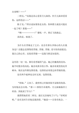 出来啊？……”
  二师兄：
     “而我是真心爱着月儿妹的，但月儿妹却爱着
你，这样的话……”
  陈子义：
     “所以说如果你是女的，你和郡主就没可能在
一起了吧？那我……”
  “啊——————！
          ”爆吼一声，然后飞快跑走。
  真的是，烦透了。


  为什么在晋凝走了之后，还会有那么多烦心的人在我
身边？话题总是围绕着晋凝、晋凝、晋凝。更可怕的前提是，
我自己的心里，还装着晋凝——这我当然是知道的。


这里的一切一切，都有着晋凝的气息。她已经搬离的房间，
她平时散步的内院，她喜欢弹弄的古筝，她喜欢观赏的花草
树木，现在这些都包围着我，包围着必须要忘掉晋凝的我。
  还有两个瘟神也无时无刻，包围着我。


  “师妹，
     ”又来了，我明明已经躲到很不显眼的角落，
为何他还会出现，“那……那你告诉我呗，月儿妹她临回王
府前，到底说了什么？”
  我愣愣地看着二师兄，最后无奈地叹了口气：
                     “好吧好
吧，
 ”没有及时告诉他是我的错，
             “她说……让你有机会，一
 