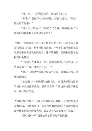 “哦，好。”二师兄点点头，却仍站在门口。
  “那个，”我压下心中的不悦，好脾气地问，“不知二
师兄还有何事？”
  “没什么，只是，”二师兄看了看我，疑惑地问，“不
知为何师妹捉耗子需要这等姿势？”


“啊？”听他这么一问，我才低下头看了看。只见我的右脚
豪气地踏上灶台，袖子捋得高高地，一双手如狼爪般扒在盖
着那几个红枣馒头的锅盖上。这样的姿势，的确和捉耗子的
程序相去甚远。
  “二师兄，”我脑子一转，便开始瞎诌，“你知道，正
所谓人怕三分鬼，鬼怕七分人……”
  “嗯。
    ”二师兄听我扯上鬼这个字眼，开始吞口水，但
还强装镇定。
  “在这样一个布满阴气的厨房里，如果我不用这样豪
气的姿势来镇住那些鬼，恐怕不太妙。”我边说还边半眯起
眼，以此烘托气氛。


“师妹说得没错，”二师兄的面部早已僵硬，手里的灯笼也
开始抖动，可依然装出一副很理解我的表情，“我刚刚还误
会师妹要偷锅里的馒头吃，真是以小人之心度君子之腹。
                        ”
  “所以说……”我开始暗示他不要再打扰我。
 
