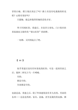 穿的白袍。郡主现在到京了吗？路上有没有吃我做的桂花
糕？心情有变好吗？
  只愿她，能忘掉我带给她的悲伤才好。


  终于回到医馆，重建后，并没多大变化，门口依旧挂
着张扬而又做作的“梁山医馆”的招牌。


  一切都，又回到起点了吧。




 【 64 】


  似乎重建后没有任何变化的医馆，可是一进到里面之
后，我和二师兄立马一片唏嘘。
  空的。
  都是空的。
  全部都是空的。


也就是说，重建之后，除了外部建筑没有多大改变，里面的
东西——无论是药材、家具、盆栽，甚至是我们的衣服，都
 