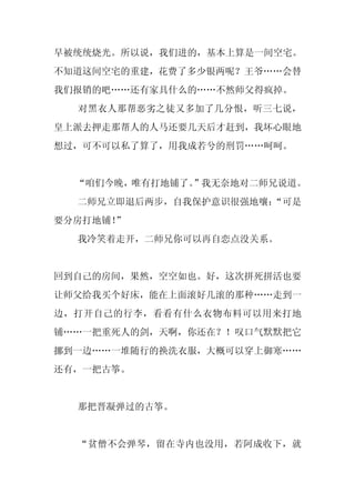 早被统统烧光。所以说，我们进的，基本上算是一间空宅。
不知道这间空宅的重建，花费了多少银两呢？王爷……会替
我们报销的吧……还有家具什么的……不然师父得疯掉。
  对黑衣人那帮恶劣之徒又多加了几分恨，听三七说，
皇上派去押走那帮人的人马还要几天后才赶到，我坏心眼地
想过，可不可以私了算了，用我成若兮的刑罚……呵呵。


  “咱们今晚，唯有打地铺了。”我无奈地对二师兄说道。
  二师兄立即退后两步，自我保护意识很强地嚷：
                      “可是
要分房打地铺！
      ”
  我冷笑着走开，二师兄你可以再自恋点没关系。


回到自己的房间，果然，空空如也。好，这次拼死拼活也要
让师父给我买个好床，能在上面滚好几滚的那种……走到一
边，打开自己的行李，看看有什么衣物布料可以用来打地
铺……一把重死人的剑，天啊，你还在？！叹口气默默把它
挪到一边……一堆随行的换洗衣服，大概可以穿上御寒……
还有，一把古筝。


  那把晋凝弹过的古筝。


  “贫僧不会弹琴，留在寺内也没用，若阿成收下，就
 
