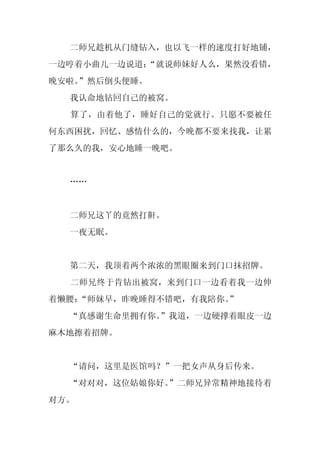 二师兄趁机从门缝钻入，也以飞一样的速度打好地铺，
一边哼着小曲儿一边说道：
           “就说师妹好人么，果然没看错，
晚安啦。
   ”然后倒头便睡。
  我认命地钻回自己的被窝。
  算了，由着他了，睡好自己的觉就行。只愿不要被任
何东西困扰，回忆、感情什么的，今晚都不要来找我，让累
了那么久的我，安心地睡一晚吧。


  ……


  二师兄这丫的竟然打鼾。
  一夜无眠。


  第二天，我顶着两个浓浓的黑眼圈来到门口抹招牌。
  二师兄终于肯钻出被窝，来到门口一边看着我一边伸
着懒腰：
   “师妹早，昨晚睡得不错吧，有我陪你。
                    ”
  “真感谢生命里拥有你。”我道，一边硬撑着眼皮一边
麻木地擦着招牌。


  “请问，这里是医馆吗？”一把女声从身后传来。
  “对对对，这位姑娘你好。
             ”二师兄异常精神地接待着
对方。
 