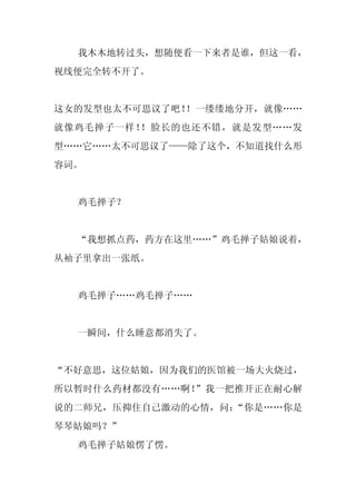 我木木地转过头，想随便看一下来者是谁，但这一看，
视线便完全转不开了。


这女的发型也太不可思议了吧！！一缕缕地分开，就像……
就像鸡毛掸子一样！！脸长的也还不错，就是发型……发
型……它……太不可思议了——除了这个，不知道找什么形
容词。


  鸡毛掸子？


  “我想抓点药，药方在这里……”鸡毛掸子姑娘说着，
从袖子里拿出一张纸。


  鸡毛掸子……鸡毛掸子……


  一瞬间，什么睡意都消失了。


“不好意思，这位姑娘，因为我们的医馆被一场大火烧过，
所以暂时什么药材都没有……啊！”我一把推开正在耐心解
说的二师兄，压抑住自己激动的心情，问：“你是……你是
琴琴姑娘吗？”
  鸡毛掸子姑娘愣了愣。
 