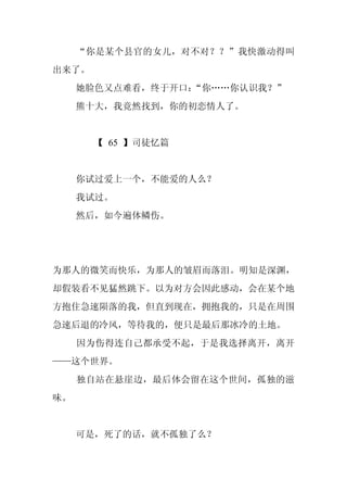 “你是某个县官的女儿，对不对？？”我快激动得叫
出来了。
     她脸色又点难看，终于开口：“你……你认识我？”
     熊十大，我竟然找到，你的初恋情人了。


       【 65 】司徒忆篇


     你试过爱上一个，不能爱的人么？
     我试过。
     然后，如今遍体鳞伤。




为那人的微笑而快乐，为那人的皱眉而落泪。明知是深渊，
却假装看不见猛然跳下。以为对方会因此感动，会在某个地
方抱住急速陨落的我，但直到现在，拥抱我的，只是在周围
急速后退的冷风，等待我的，便只是最后那冰冷的土地。
     因为伤得连自己都承受不起，于是我选择离开，离开
——这个世界。
     独自站在悬崖边，最后体会留在这个世间，孤独的滋
味。


     可是，死了的话，就不孤独了么？
 