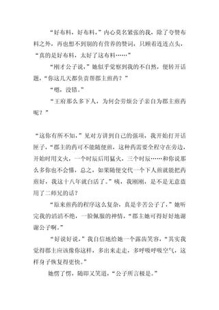 “好布料，好布料，
          ”内心莫名紧张的我，除了夸赞布
料之外，再也想不到别的有营养的赞词，只顾着连连点头，
“真的是好布料，太好了这布料……”
  “刚才公子说，
        ”她似乎觉察到我的不自然，便转开话
题，
 “你这几天都负责帮郡主煎药？”
  “嗯，没错。
       ”
  “王府那么多下人，为何会劳烦公子亲自为郡主煎药
呢？”


“这你有所不知，”见对方讲到自己的强项，我开始打开话
匣子，
  “郡主的药可不能随便煎，这种药需要全程守在旁边，
开始时用文火，一个时辰后用猛火，三个时辰……和你说那
么多你也不会懂，总之，如果随便交代一个下人煎就能把药
煎好，我这十八年就白活了。”咦，我刚刚，是不是无意盗
用了二师兄的话？
  “原来煎药的程序这么复杂，真是辛苦公子了，
                      ”她听
完我的滔滔不绝，一脸佩服的神情，“郡主她可得好好地谢
谢公子啊。
    ”
  “好说好说，”我自信地给她一个露齿笑容，“其实我
觉得郡主应该像你这样，多出来走走，多呼吸呼吸空气，这
样身子恢复得更快。
        ”
  她愣了愣，随即又笑道，“公子所言极是。”
 