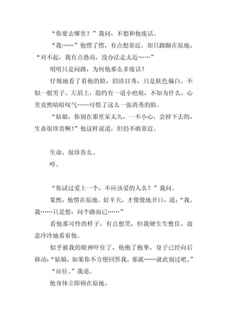 “你要去哪里？”我问，不想和他废话。
  “我……”他愣了愣，有点想靠近，却只踟蹰在原地，
“对不起，我有点恐高，没办法走太近……”
  明明只是问路，为何他那么多废话？
  仔细地看了看他的脸，眉清目秀，只是肤色偏白，不
似一般男子。左眉上，隐约有一道小疤痕，不知为什么，心
里竟然暗暗叹气——可惜了这么一张清秀的脸。
  “姑娘，你别在那里呆太久，一不小心，会掉下去的，
生命很珍贵啊！
      ”他这样说道，但仍不敢靠近。


  生命，很珍贵么。
  哼。


  “你试过爱上一个，不应该爱的人么？”我问。
  果然，他愣在原地。好半天，才傻傻地开口，道：
                       “我、
我……只是想，问个路而已……”
  看他那可怜的样子，有点想笑，但我硬生生憋住，故
意冷冷地看着他。
  似乎被我的眼神吓住了，他抱了抱拳，身子已经向后
移动：
  “姑娘，如果你不方便回答我，那就……就此别过吧。”
  “站住。
     ”我道。
  他身体立即顿在原地。
 