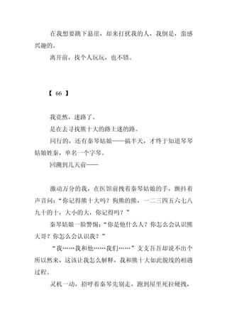 在我想要跳下悬崖，却来打扰我的人，我倒是，蛮感
兴趣的。
  离开前，找个人玩玩，也不错。




 【 66 】


  我竟然，迷路了。
  是在去寻找熊十大的路上迷的路。
  同行的，还有秦琴姑娘——搞半天，才终于知道琴琴
姑娘姓秦，单名一个字琴。
  回溯到几天前——


  激动万分的我，在医馆前拽着秦琴姑娘的手，颤抖着
声音问：“你记得熊十大吗？狗熊的熊，一二三四五六七八
九十的十，大小的大，你记得吗？”
  秦琴姑娘一脸警惕：
          “你是他什么人？你怎么会认识熊
大哥？你怎么会认识我？”
  “我……我和他……我们……”支支吾吾却说不出个
所以然来，这该让我怎么解释，我和熊十大如此脱线的相遇
过程。
  灵机一动，招呼着秦琴先别走，跑到屋里死拉硬拽，
 