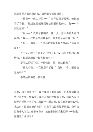 把那重死人的剑背出来，放到秦琴姑娘面前。
  “这是……熊大哥的……”秦琴姑娘捂着嘴，惊讶地
看了看我，“他说过要把这剑送给最看得起的人，你……你
到底是谁？”
  “呃……”我扯了扯嘴角，熊十大，原来你那么看得
起我，“我……我是他的结拜弟弟，熊大哥他跟我谈过你。”
  “你……那他……”秦琴姑娘似乎有点激动，
                     “他在里
面？”
  “不是，他不在这里，
           ”我吸了口气，尽量平稳自己的
情绪，“你愿意跟我一起去找他吗？”
  秦琴姑娘愣了愣，神情恍惚。她，竟然犹豫了。
  “熊大哥他，一直都忘不了你，”我问，“你，愿意去
见他吗？”
    。
  秦琴姑娘仍是一脸犹豫。




是啊，这么多年过去，即使找到了秦琴姑娘，也不知道她这
些年来发生了什么事。或许人家已经成亲了呢，或许人家已
经不再爱熊十大了呢，或许……所以说，我在瞎掺合什么啊。
我这时才留意起她的打扮，身上不仅没有绫罗绸缎，身后也
没有仆人丫头，穿着麻布衣，独自来到医馆来买药……到底，
她发生什么事了？
 