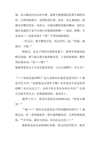 皱，表示她此时内心的不爽，最吸引我视线的是那丰满的朱
唇，白皙的脸庞中，显得特别红艳，似是一朵正盛放的，被
她含在嘴里的花。风很大，让她及腰的发随风飘动，霎时让
我以为遇到了某个在深山里修炼的妖精——是的，妖精，不
是仙女——这就是那个“艳”字带给我的感觉。
  一时无话，我才醒悟过来，再走近些，道：
                    “姑娘，我
想问一下路。”
  刚说完，这女子的眉头皱得更紧了，眼神里的狠劲似
略有加深。那气场让我不敢和她对看，于是转移视线，嘴里
胡乱找着词：“你……嗯？”
猛地发现这女子正站在悬崖前面，与万丈深渊只一步之差！


“……前面是悬崖啊！”这人竟然站在悬崖边看风景？？我
忍不住大叫，“姑娘你站在那里干嘛？看风景也不是这样看
的啊！而且风太大了，女孩子吹太多风身体会不好！”后面
几句似乎很无力，但我能想到的，就这些了。
  她终于开口，那朵红艳的花在略略动着：“你要去哪
里？”
  “我……”现在还是谈论这个的问题的时候吗？？我
想走近，但一看到那悬崖，便让我两腿发抖，只得俗辣地说
道，“对不起，我有点恐高，没办法走太近……”
 “
  她依然是面无表情地盯着我，眉头仍没有松开，眼里
 