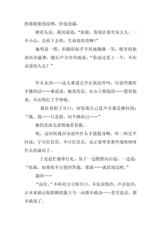 的那股狠劲没增，但也没减。
  硬着头皮，我劝说道：
           “姑娘，你别在那里呆太久，一
不小心，会掉下去的，生命很珍贵啊！”
  她明显一愣，但随即似乎不屑地微微一笑，眼里的狠
劲再次猛增，随后声音冷冷地道：“你试过爱上一个，不应
该爱的人么？”


  什么东西……这人难道完全在状况外吗，尽说些我听
不懂的话……难道说，她真的是，在山上修炼的……想着想
着，不由得打了个哆嗦。
   我壮着胆子开口，却发现自己连声音都是颤抖的：
“我、我……只是想，问个路而已……”
  她仍是面无表情地看着我。
  呃，这时候我应该说些什么才能脱身啊，听二师兄平
时说，宁可信其有，不可信其无，反正要尊重那些鬼呀怪呀
什么的就对了。
   于是赶忙抱拳行礼，身子一边默默向后退，一边道：
“姑娘，如果你不方便回答我，那就……就此别过吧。”
  我闪……
  “站住。
     ”不料对方立即开口，不仅表情冷，声音也冷，
让本来就心惊胆颤的我立马一动都不敢动——甚至连话，都
不敢说了。
 
