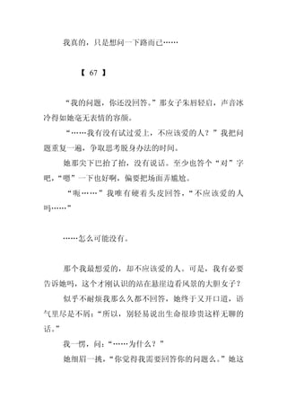 我真的，只是想问一下路而已……


       【 67 】


  “我的问题，你还没回答。
             ”那女子朱唇轻启，声音冰
冷得如她毫无表情的容颜。
     “……我有没有试过爱上，不应该爱的人？”我把问
题重复一遍，争取思考脱身办法的时间。
     她那尖下巴抬了抬，没有说话。至少也答个“对”字
吧，
 “嗯”一下也好啊，偏要把场面弄尴尬。
     “呃……”我唯有硬着头皮回答，“不应该爱的人
吗……”


     ……怎么可能没有。


     那个我最想爱的，却不应该爱的人。可是，我有必要
告诉她吗，这个才刚认识的站在悬崖边看风景的大胆女子？
     似乎不耐烦我那么久都不回答，她终于又开口道，语
气里尽是不屑：“所以，别轻易说出生命很珍贵这样无聊的
话。
 ”
     我一愣，问：
          “……为什么？”
     她细眉一挑，“你觉得我需要回答你的问题么。”她这
 