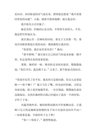 是问话，却以陈述的语气说出来，摆明就是想说“我不需要
回答你的问题”
      。大姐，既然不想和我聊，就让我走哇~
  我开始有点讨厌她了。
  她是美的，但她的心是丑的，不珍惜生命的人，不美。
我这样任性地认为。
  就在我心里一直嘀咕的时候，那女子又突然一笑，那
双丹凤眼和那张红艳的双唇，都妖媚得让我害怕。
  “你觉得，我在这里看风景？”她问。
  “那不然咧。
       ”我尽量让自己的语气听起来如她一般不
屑，但总觉得出来的效果很弱。
  果然，她轻轻一哧，继而转过身面对悬崖，慢悠悠地
道：
 “你信不信，我会跳下去。”又来了，那个陈述式的问话。


“你别开玩笑了好不好，我真的只是想问路，待会儿还要赶
路……你干嘛？！”我立马住了嘴，因为此时的她，又转过
身面对我，脸上诡异地微笑着，一步步倒退，慢慢地往悬崖
边缘接近，直到在她的鞋后跟已经超出了悬崖一半的时候，
才停了下来。
  风猛烈地吹着，她的裙摆也随风不停地飘动着，让我
哑口无言的是她略显削瘦的身子却立在悬崖边纹丝不动—
—如果那是我，早就给吹下去了吧！
  “你……你疯了。”我愣愣地道。
 