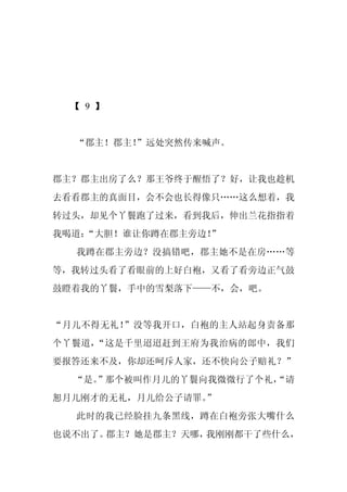 【 9 】


  “郡主！郡主！
        ”远处突然传来喊声。


郡主？郡主出房了么？那王爷终于醒悟了？好，让我也趁机
去看看郡主的真面目，会不会也长得像只……这么想着，我
转过头，却见个丫鬟跑了过来，看到我后，伸出兰花指指着
我喝道：
   “大胆！谁让你蹲在郡主旁边！”
  我蹲在郡主旁边？没搞错吧，郡主她不是在房……等
等，我转过头看了看眼前的上好白袍，又看了看旁边正气鼓
鼓瞪着我的丫鬟，手中的雪梨落下——不，会，吧。


“月儿不得无礼！”没等我开口，白袍的主人站起身责备那
个丫鬟道，“这是千里迢迢赶到王府为我治病的郎中，我们
要报答还来不及，你却还呵斥人家，还不快向公子赔礼？”
  “是。
    ”那个被叫作月儿的丫鬟向我微微行了个礼，
                       “请
恕月儿刚才的无礼，月儿给公子请罪。”
  此时的我已经脸挂九条黑线，蹲在白袍旁张大嘴什么
也说不出了。郡主？她是郡主？天哪，我刚刚都干了些什么，
 
