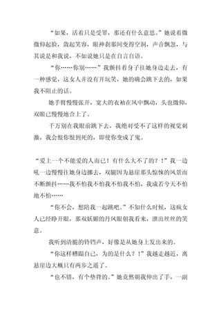 “如果，活着只是受罪，那还有什么意思。
                       ”她说着微
微仰起脸，敛起笑容，眼神刹那间变得空洞，声音飘忽，与
其说是和我说，不如说她只是在自言自语。
     “你……你别……”我颤抖着身子往她身边走去，有
一种感觉，这女人并没有开玩笑，她的确会跳下去的，如果
我不阻止的话。
     她手臂慢慢张开，宽大的衣袖在风中飘动，头也微仰，
双眼已慢慢地合上了。
     千万别在我眼前跳下去，我绝对受不了这样的视觉刺
激，我会恨你恨到死的，即使你变成了鬼。


“爱上一个不能爱的人而已！有什么大不了的？！”我一边
吼一边慢慢往她身边挪去，双腿因为悬崖那头惊悚的风景而
不断颤抖……我不怕我不怕我不怕我不怕，我成若兮天不怕
地不怕……
     “你不会，想陪我一起跳吧。”不知什么时候，这疯女
人已经睁开眼，那双妖媚的丹凤眼朝我看来，泄出丝丝的笑
意。
     我听到清脆的铃铛声，好像是从她身上发出来的。
     “你这样糟蹋自己，为的是什么？！
                    ”我越走越近，离
悬崖边大概只有两步之遥了。
     “也不错，有个垫背的。
               ”她竟然朝我伸出了手，一副
 