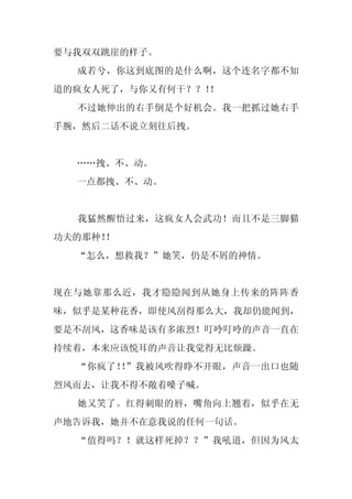 要与我双双跳崖的样子。
  成若兮，你这到底图的是什么啊，这个连名字都不知
道的疯女人死了，与你又有何干？？！！
  不过她伸出的右手倒是个好机会。我一把抓过她右手
手腕，然后二话不说立刻往后拽。


  ……拽、不、动。
  一点都拽、不、动。


  我猛然醒悟过来，这疯女人会武功！而且不是三脚猫
功夫的那种！！
  “怎么，想救我？”她笑，仍是不屑的神情。


现在与她靠那么近，我才隐隐闻到从她身上传来的阵阵香
味，似乎是某种花香，即使风刮得那么大，我却仍能闻到，
要是不刮风，这香味是该有多浓烈！叮呤叮呤的声音一直在
持续着，本来应该悦耳的声音让我觉得无比烦躁。
  “你疯了！ ”我被风吹得睁不开眼，声音一出口也随
       ！
烈风而去，让我不得不敞着嗓子喊。
  她又笑了。红得刺眼的唇，嘴角向上翘着，似乎在无
声地告诉我，她并不在意我说的任何一句话。
  “值得吗？！就这样死掉？？”我吼道，但因为风太
 