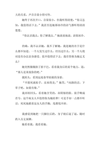 大的关系，声音音量小得可怜。
     她终于再次开口，音量很小，但我听得清楚：
                        “你又怎
知，我值得活下去。”我甚至连她那冰冷的语气都听得清清
楚楚。
     “你认识我么，你了解我么。”她淡淡地说，表情冰冷。


     的确，我不认识她，我不了解她，我连她的名字是什
么都不知道。一个人发生过什么，经历过什么，另一个人绝
对没有办法亲身感受。值不值得活下去，我有资格为她定义
么？
     她突然微微抬了抬下巴，看着我身后的某个地方，道：
“那人是来找你的吧。”
     我转头，看到远处秦琴姑娘的身影。
     “不想死就松手，还来得及，”她笑，“问路的话，下
辈子吧，如果有缘。
        ”
     我再转回头，看着她含笑的，却阴郁的脸。放手啊成
若兮，这个疯女人不值得你为她陪葬！可是手却一点都不听
话，死死地抓着这女人的手腕，甩都甩不掉。


     我感觉到她把一只脚往后跨，身子朝后退了退，随时
跌入万丈深渊。
     她看着我，我看着她。
 