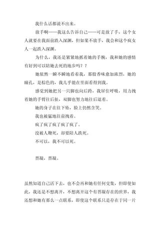 我什么话都说不出来。
  放手啊——我这么告诉自己——可是放了手，这个女
人就要在我面前跌入深渊，但如果不放手，我会和这个疯女
人一起跌入深渊。
  为什么，我还是紧紧地抓着她的手腕，我和她的感情
有好到可以陪她去死的地步吗？？
  她依然一瞬不瞬地看着我，那股香味愈加浓烈，她的
瞳孔，是棕色的，我几乎能在里面看得到我。
  感觉到她把另一只脚也向后跨，我屏住呼吸，用力拽
着她的手臂往后扯，双脚也努力地往后退着。
  她的身子在往下坠，脸上仍然含笑。
  我也被猛地往前拽着。
  疯了疯了疯了疯了疯了。
  没被人鞭死，却要陪人跌死。
  不可以，我不可以死。


  晋凝，晋凝。




虽然知道自己活下去，也不会再和她有任何交集，但即使如
此，我还是不想离开，不想离开这个有晋凝存在的世界，我
还想和她有那么一点联系，即使这个联系只是存在于同一片
 