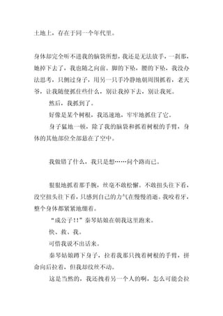 土地上，存在于同一个年代里。


身体却完全听不进我的脑袋所想，我还是无法放手，一刹那，
她掉下去了，我也随之向前。脚的下坠，腰的下坠，我没办
法思考，只侧过身子，用另一只手冷静地朝周围抓着，老天
爷，让我随便抓住些什么，别让我掉下去，别让我死。
  然后，我抓到了。
  好像是某个树根，我迅速地，牢牢地抓住了它。
  身子猛地一顿，除了我的脑袋和抓着树根的手臂，身
体的其他部位全部悬在了空中。


  我做错了什么，我只是想……问个路而已。


  狠狠地抓着那手腕，丝毫不敢松懈。不敢扭头往下看，
没空扭头往下看，只感到自己的力气在慢慢消逝。我咬着牙，
整个身体都紧紧地绷着。
  “成公子！”秦琴姑娘在朝我这里跑来。
       ！
  快、救、我。
  可惜我说不出话来。
  秦琴姑娘蹲下身子，拉着我那只拽着树根的手臂，拼
命向后拉着，但我却纹丝不动。
  这是当然的，我还拽着另一个人的啊，怎么可能会拉
 