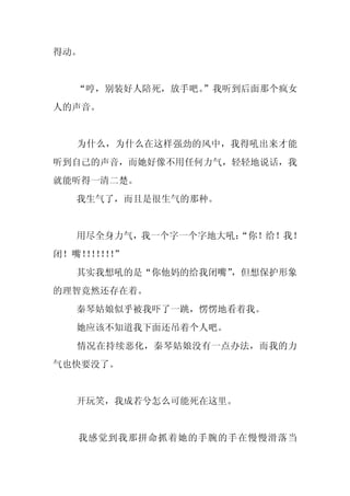 得动。


  “哼，别装好人陪死，放手吧。
               ”我听到后面那个疯女
人的声音。


  为什么，为什么在这样强劲的风中，我得吼出来才能
听到自己的声音，而她好像不用任何力气，轻轻地说话，我
就能听得一清二楚。
  我生气了，而且是很生气的那种。


  用尽全身力气，我一个字一个字地大吼：
                   “你！给！我！
闭！嘴！！！！
   ！！！”
  其实我想吼的是“你他妈的给我闭嘴”
                  ，但想保护形象
的理智竟然还存在着。
  秦琴姑娘似乎被我吓了一跳，愣愣地看着我。
  她应该不知道我下面还吊着个人吧。
  情况在持续恶化，秦琴姑娘没有一点办法，而我的力
气也快要没了。


  开玩笑，我成若兮怎么可能死在这里。


  我感觉到我那拼命抓着她的手腕的手在慢慢滑落当
 