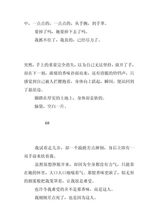 中，一点点的，一点点的，从手腕，到手掌。
  要掉了吗，她要掉下去了吗。
  我抓不住了，我真的，已经尽力了。




突然，手上的重量完全消失，以为自己无法坚持，放开了手，
却在下一刻，浓郁的香味扑面而来，还有清脆的铃铛声，只
感觉到自己被人拦腰抱着，身体向上跃起，瞬间，便站回到
了悬崖边。
  脚踏在厚实的土地上，身体却是软的。
  脑袋，空白一片。


     68




  我试着走几步，却一个踉跄差点摔倒，身后立即有一
双手前来扶着我。
  虽然很想挣脱开来，却因为全身都没有力气，只能靠
在她的怀里，大口大口地喘着气。那股香味更浓了，似无形
的烟雾般把我笼罩着，让我很是难受。
  也许令我难受的并不是那香味，而是这人。
  我刚刚差点死了，也是因为这人。
 
