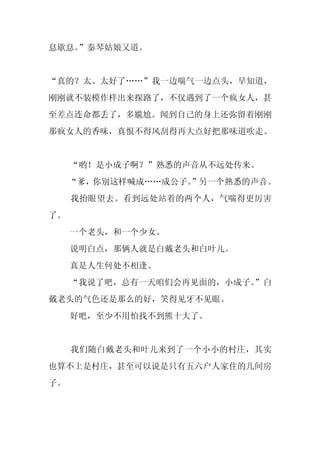 息歇息。
   ”秦琴姑娘又道。


“真的？太、太好了……”我一边喘气一边点头，早知道，
刚刚就不装模作样出来探路了，不仅遇到了一个疯女人，甚
至差点连命都丢了，多尴尬。闻到自己的身上还弥留着刚刚
那疯女人的香味，真恨不得风刮得再大点好把那味道吹走。


     “哟！是小成子啊？”熟悉的声音从不远处传来。
     “爹，你别这样喊成……成公子。”另一个熟悉的声音。
     我抬眼望去。看到远处站着的两个人，气喘得更厉害
了。
     一个老头，和一个少女。
     说明白点，那俩人就是白戴老头和白叶儿。
     真是人生何处不相逢。
     “我说了吧，总有一天咱们会再见面的，小成子。
                          ”白
戴老头的气色还是那么的好，笑得见牙不见眼。
     好吧，至少不用怕找不到熊十大了。


     我们随白戴老头和叶儿来到了一个小小的村庄，其实
也算不上是村庄，甚至可以说是只有五六户人家住的几间房
子。
 