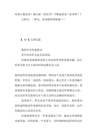 对着白袍发呆？像白痴一样狂笑？不断地重复“好布料”？
  大师兄，二师兄，快来救你师妹我……




 【 10 】大师兄篇


  我很不喜欢说废话。
  更不喜欢作无意义的表情。
  但我却发现我周边的人对这两件事情很感兴趣，而且
常常会把人生大部分时间浪费在这上面。


最明显的代表就是阿成师妹。明明是个女孩子家却比男孩更
野蛮，常常会一边煎药一边吃馒头，我已经有三次看到她半
夜跑去厨房偷吃的，说话的时候有很多不必要的感叹词，面
部表情从来就没有正常过，有她的地方就会吵得像过元宵，
而且还常常会惹师父生气却又在师父念她的时候放空。
  说到这个，师父也是个很喜欢说废话的人。他好象对
念阿成师妹这件事感到乐此不疲，而且一念就不会停，也不
管被念的人有没有在听。
  但我觉得师父有一件事是做对了的，就是让阿成师妹
女扮男装。因为如果一个女孩子，有阿成师妹这样的举动未
 