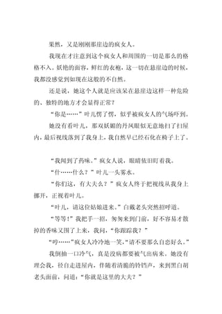 果然，又是刚刚那崖边的疯女人。
  我现在才注意到这个疯女人和周围的一切是那么的格
格不入。妖艳的面容，鲜红的衣袍，这一切在悬崖边的时候，
我都没感觉到如现在这般的不自然。
  还是说，她这个人就是应该呆在悬崖边这样一种危险
的、独特的地方才会显得正常？
  “你是……”叶儿愣了愣，似乎被疯女人的气场吓到。
  她没有看叶儿，那双妖媚的丹凤眼似无意地扫了扫屋
内，最后视线落到了我身上，我自然早已经石化在椅子上了。


  “我闻到了药味。”疯女人说，眼睛依旧盯着我。
  “什……什么？”叶儿一头雾水。
  “你们这，有大夫么？”疯女人终于把视线从我身上
挪开，正视着叶儿。
  “叶儿，请这位姑娘进来。
             ”白戴老头突然招呼道。
  “等等！
     ”我把手一招，匆匆来到门前，好不容易才散
掉的香味又围了上来，我问，“你跟踪我？”
  “哼……”疯女人冷冷地一笑，
               “请不要那么自恋好么。”
  我倒抽一口冷气，真是没病都要被气出病来。她没有
理会我，径自走进屋内，伴随着清脆的铃铛声，来到黑白胡
老头面前，问道：“你就是这里的大夫？”
 