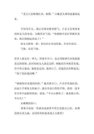 “老夫只是略懂医术，略懂。”白戴老头难得地谦虚起
来。


     不知为什么，我心里就是憋着股气，于是又急匆匆来
到疯女人的身边，尖酸着语气道：“你刚刚不还打算跳崖来
着，现在倒想起看病了？”
     疯女人眼珠一斜，看向站在旁边的我，并没有说话。
     气场，还是气场。


世界上就是有一种人，即使不开口，也会用眼神告诉你他想
表达的情绪。此时的疯女人就是这样，邪魅的丹凤眼看着我，
冷中带点狠劲，她想表达的，我明白了，用我的话诠释就是：
“你丫的给我闭嘴。
        ”


“刚刚你拉着我的时候，”她突然开口，声音异常地轻柔，
拉起左手那宽大的袖子，露出里面白皙的手臂，指着一道非
常非常不起眼的伤痕，说道，
            “不小心擦伤了，我来擦点药，
不行么？”
     赤裸裸的借口。
     那条小疤痕一看就知道就算不管它也能自己好，血都
没留出来几滴，还用得着特地来找大夫擦药？
 