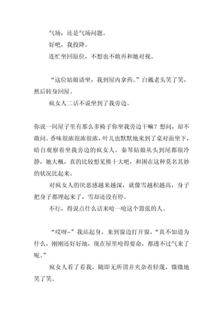气场，还是气场问题。
     好吧，我投降。
     连忙坐回原位，不想也不敢再和她对视。


     “这位姑娘请坐，我到屋内拿药。”白戴老头笑了笑，
然后转身回屋。
     疯女人二话不说坐到了我旁边。


你说一间屋子里有那么多椅子你坐我旁边干嘛？想问，却不
敢问。香味很浓很浓很浓，叶儿也默默地来到了桌对面坐下，
暗自观察着坐我旁边的疯女人。秦琴姑娘从头到尾都很冷
静，她大概，真的比较想见熊十大吧，和困在这种莫名其妙
的状况比起来。
     对疯女人的厌恶感越来越深，就像雪越积越高，身子
把身子都埋起来了，雪却还没有停。
     不行，得说点什么话来呛一呛这个嚣张的人。


     “哎呀~”我站起身，来到窗边打开窗，“真不知道为
什么，刚刚还好好地，现在屋里呛得要命，都透不过气来了
呢。
 ”
     疯女人看了看我，随即无所谓并夹杂着轻蔑，微微地
笑了笑。
 